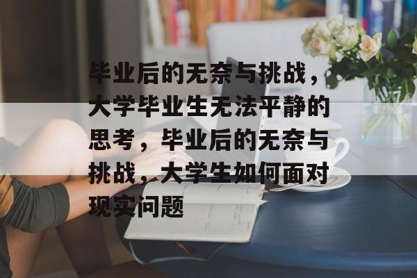 毕业后的无奈与挑战，大学毕业生无法平静的思考，毕业后的无奈与挑战，大学生如何面对现实问题