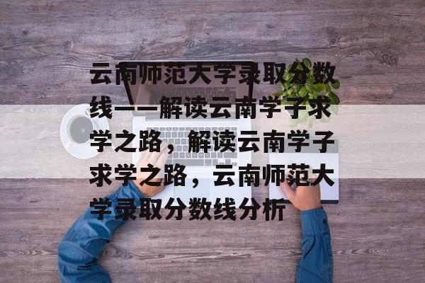 云南师范大学录取分数线——解读云南学子求学之路,解读云南学子求学之路,云南师范大学录取分数线分析 云南师范大学录取分数线——解读云南学子求学之路,解读云南学子求学之路,云南师范大学录取分数线分析