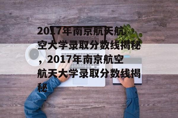2017年南京航天航空大学录取分数线揭秘，2017年南京航空航天大学录取分数线揭秘
