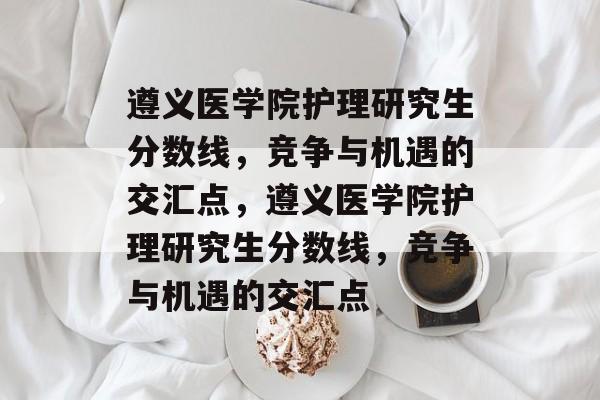 遵义医学院护理研究生分数线,竞争与机遇的交汇点,遵义医学院护理研究生分数线,竞争与机遇的交汇点 遵义医学院护理研究生分数线,竞争与机遇的交汇点,遵义医学院护理研究生分数线,竞争与机遇的交汇点