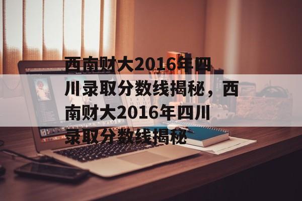 西南财大2016年四川录取分数线揭秘，西南财大2016年四川录取分数线揭秘