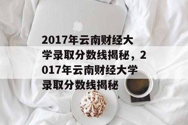 2017年云南财经大学录取分数线揭秘,2017年云南财经大学录取分数线揭秘 2017年云南财经大学录取分数线揭秘,2017年云南财经大学录取分数线揭秘