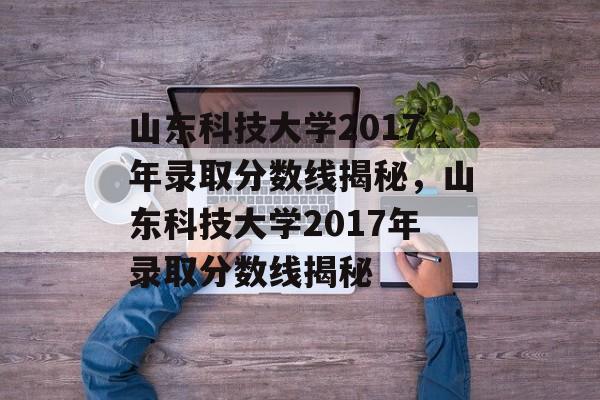 山东科技大学2017年录取分数线揭秘，山东科技大学2017年录取分数线揭秘