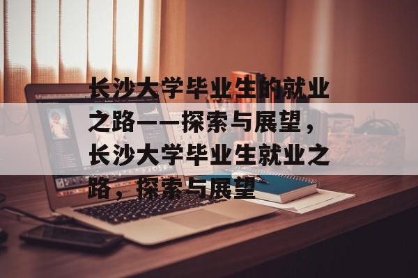 长沙大学毕业生的就业之路——探索与展望，长沙大学毕业生就业之路，探索与展望