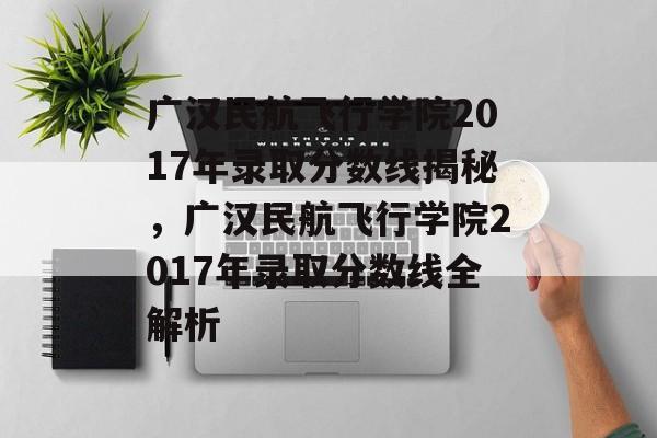 广汉民航飞行学院2017年录取分数线揭秘，广汉民航飞行学院2017年录取分数线全解析