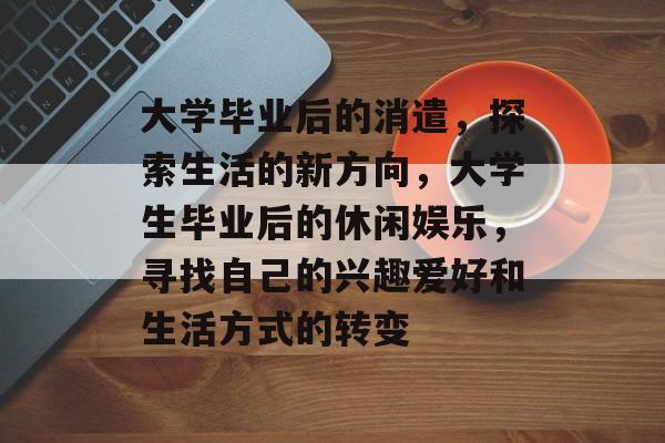 大学毕业后的消遣，探索生活的新方向，大学生毕业后的休闲娱乐，寻找自己的兴趣爱好和生活方式的转变