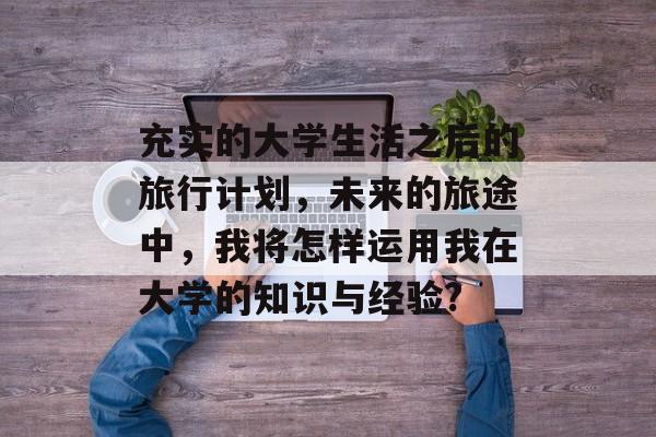 充实的大学生活之后的旅行计划，未来的旅途中，我将怎样运用我在大学的知识与经验?