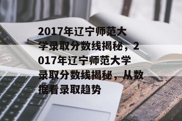 2017年辽宁师范大学录取分数线揭秘,2017年辽宁师范大学录取分数线揭秘,从数据看录取趋势 2017年辽宁师范大学录取分数线揭秘,2017年辽宁师范大学录取分数线揭秘,从数据看录取趋势
