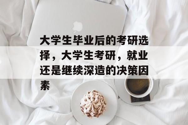 大学生毕业后的考研选择,大学生考研,就业还是继续深造的决策因素 大学生毕业后的考研选择,大学生考研,就业还是继续深造的决策因素