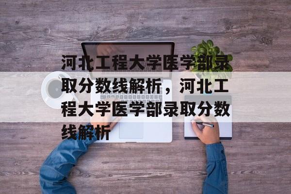 河北工程大学医学部录取分数线解析，河北工程大学医学部录取分数线解析