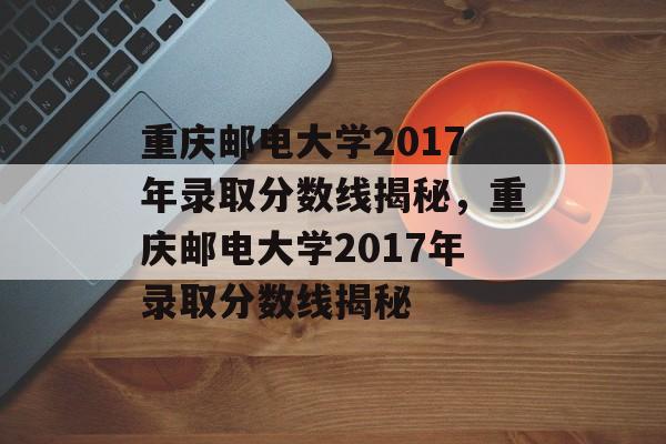 重庆邮电大学2017年录取分数线揭秘，重庆邮电大学2017年录取分数线揭秘