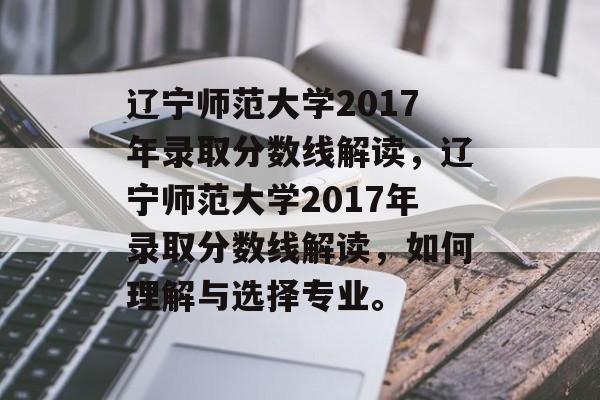 辽宁师范大学2017年录取分数线解读，辽宁师范大学2017年录取分数线解读，如何理解与选择专业。