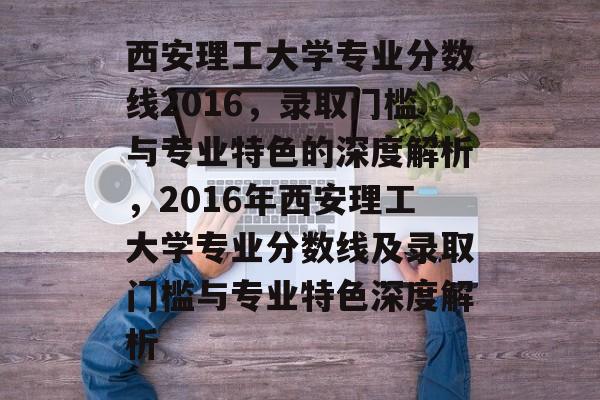 西安理工大学专业分数线2016，录取门槛与专业特色的深度解析，2016年西安理工大学专业分数线及录取门槛与专业特色深度解析