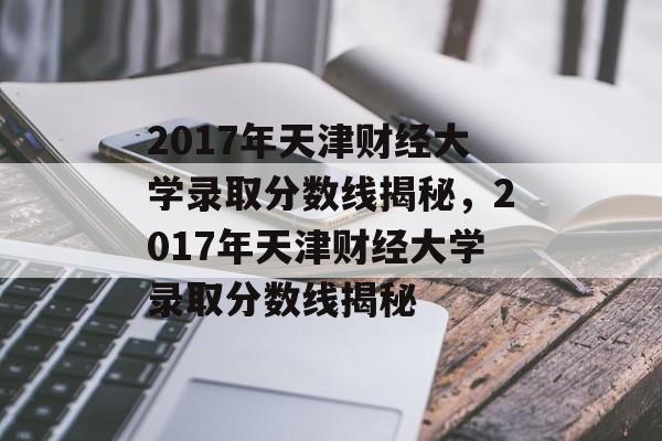 2017年天津财经大学录取分数线揭秘,2017年天津财经大学录取分数线揭秘 2017年天津财经大学录取分数线揭秘,2017年天津财经大学录取分数线揭秘