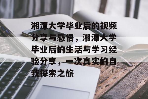 湘潭大学毕业后的视频分享与感悟,湘潭大学毕业后的生活与学习经验分享,一次真实的自我探索之旅 湘潭大学毕业后的视频分享与感悟,湘潭大学毕业后的生活与学习经验分享,一次真实的自我探索之旅