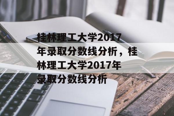 桂林理工大学2017年录取分数线分析，桂林理工大学2017年录取分数线分析