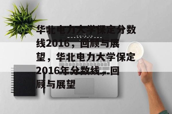华北电力大学保定分数线2016,回顾与展望,华北电力大学保定2016年分数线,回顾与展望 华北电力大学保定分数线2016,回顾与展望,华北电力大学保定2016年分数线,回顾与展望