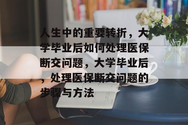 人生中的重要转折,大学毕业后如何处理医保断交问题,大学毕业后,处理医保断交问题的步骤与方法 人生中的重要转折,大学毕业后如何处理医保断交问题,大学毕业后,处理医保断交问题的步骤与方法