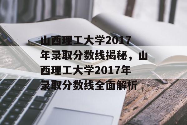 山西理工大学2017年录取分数线揭秘，山西理工大学2017年录取分数线全面解析