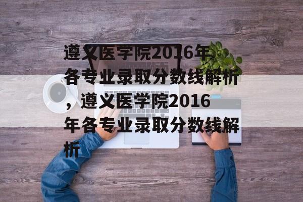 遵义医学院2016年各专业录取分数线解析，遵义医学院2016年各专业录取分数线解析