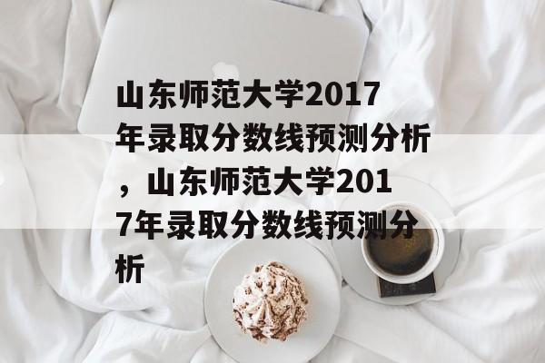 山东师范大学2017年录取分数线预测分析，山东师范大学2017年录取分数线预测分析