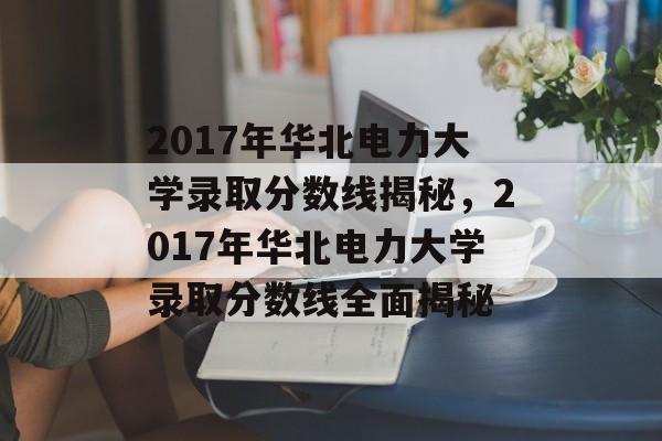 2017年华北电力大学录取分数线揭秘，2017年华北电力大学录取分数线全面揭秘