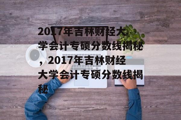 2017年吉林财经大学会计专硕分数线揭秘，2017年吉林财经大学会计专硕分数线揭秘