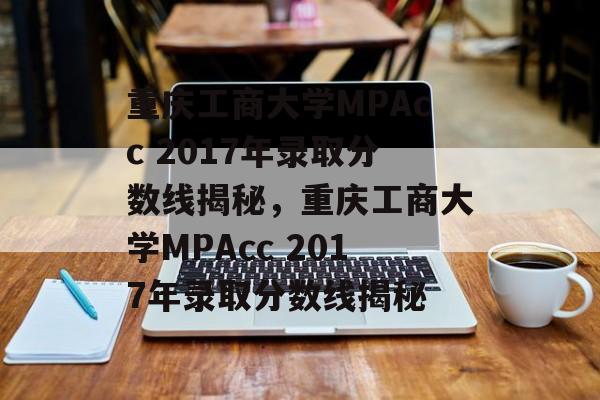 重庆工商大学MPAcc 2017年录取分数线揭秘，重庆工商大学MPAcc 2017年录取分数线揭秘
