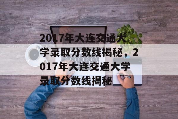 2017年大连交通大学录取分数线揭秘，2017年大连交通大学录取分数线揭秘