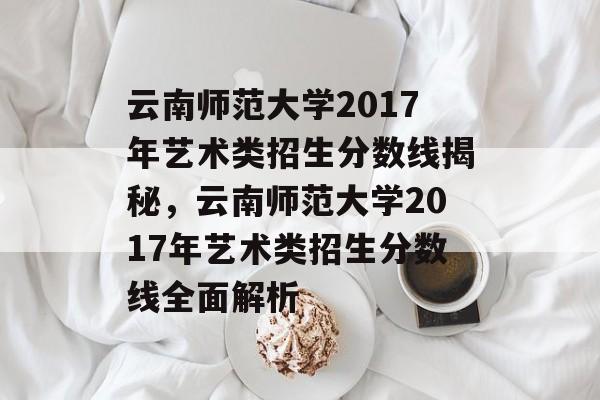 云南师范大学2017年艺术类招生分数线揭秘，云南师范大学2017年艺术类招生分数线全面解析