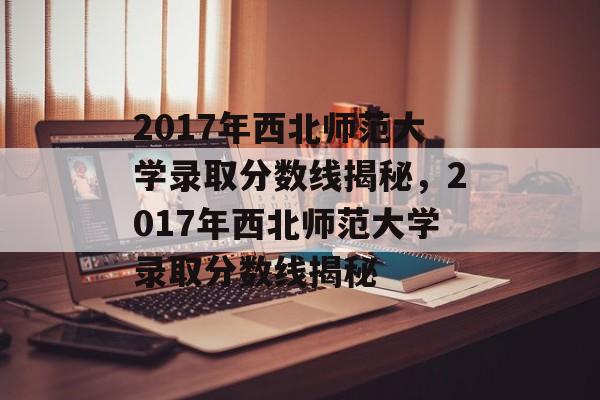 2017年西北师范大学录取分数线揭秘,2017年西北师范大学录取分数线揭秘 2017年西北师范大学录取分数线揭秘,2017年西北师范大学录取分数线揭秘