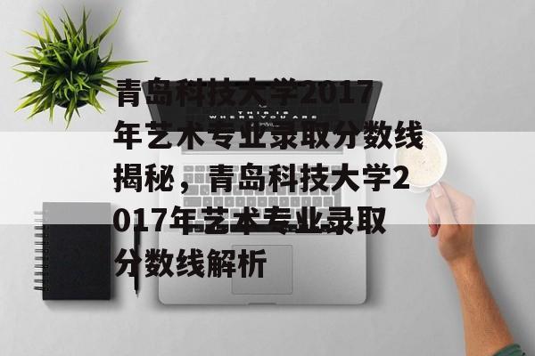 青岛科技大学2017年艺术专业录取分数线揭秘，青岛科技大学2017年艺术专业录取分数线解析