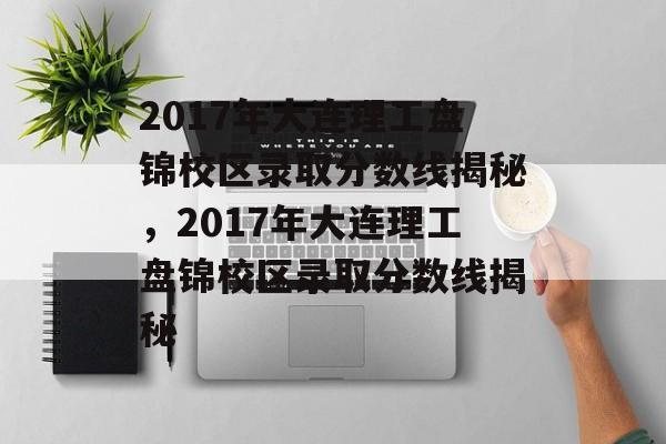 2017年大连理工盘锦校区录取分数线揭秘，2017年大连理工盘锦校区录取分数线揭秘