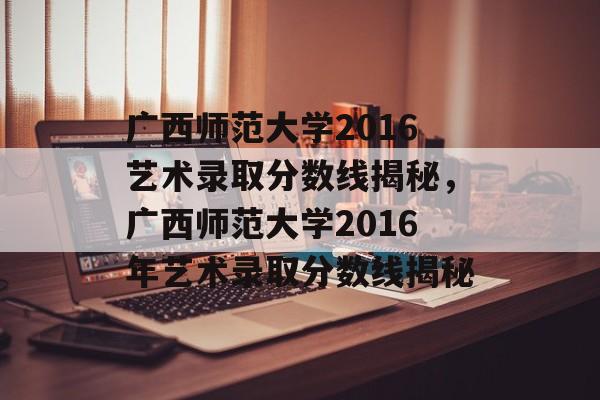 广西师范大学2016艺术录取分数线揭秘,广西师范大学2016年艺术录取分数线揭秘 广西师范大学2016艺术录取分数线揭秘,广西师范大学2016年艺术录取分数线揭秘