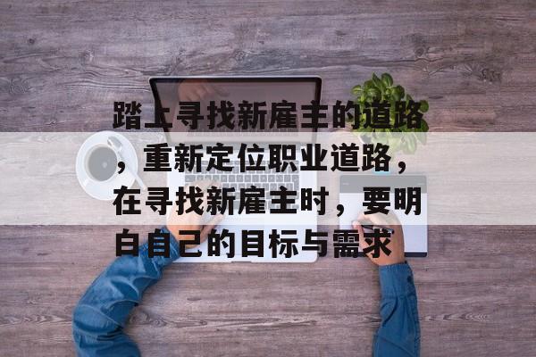踏上寻找新雇主的道路,重新定位职业道路,在寻找新雇主时,要明白自己的目标与需求 踏上寻找新雇主的道路,重新定位职业道路,在寻找新雇主时,要明白自己的目标与需求