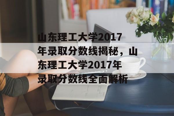 山东理工大学2017年录取分数线揭秘,山东理工大学2017年录取分数线全面解析 山东理工大学2017年录取分数线揭秘,山东理工大学2017年录取分数线全面解析