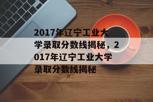 2017年辽宁工业大学录取分数线揭秘，2017年辽宁工业大学录取分数线揭秘