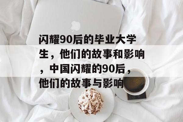 闪耀90后的毕业大学生,他们的故事和影响,中国闪耀的90后,他们的故事与影响 闪耀90后的毕业大学生,他们的故事和影响,中国闪耀的90后,他们的故事与影响