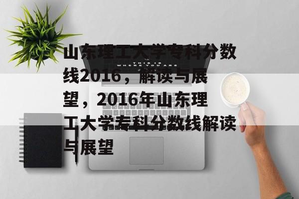 山东理工大学专科分数线2016,解读与展望,2016年山东理工大学专科分数线解读与展望 山东理工大学专科分数线2016,解读与展望,2016年山东理工大学专科分数线解读与展望