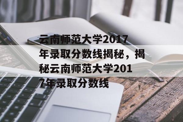 云南师范大学2017年录取分数线揭秘,揭秘云南师范大学2017年录取分数线 云南师范大学2017年录取分数线揭秘,揭秘云南师范大学2017年录取分数线