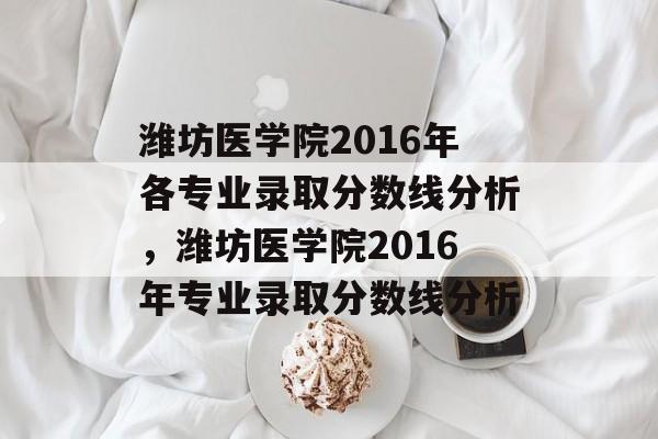 潍坊医学院2016年各专业录取分数线分析,潍坊医学院2016年专业录取分数线分析 潍坊医学院2016年各专业录取分数线分析,潍坊医学院2016年专业录取分数线分析