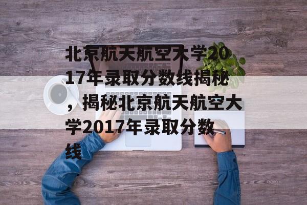 北京航天航空大学2017年录取分数线揭秘，揭秘北京航天航空大学2017年录取分数线