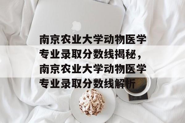 南京农业大学动物医学专业录取分数线揭秘,南京农业大学动物医学专业录取分数线解析 南京农业大学动物医学专业录取分数线揭秘,南京农业大学动物医学专业录取分数线解析