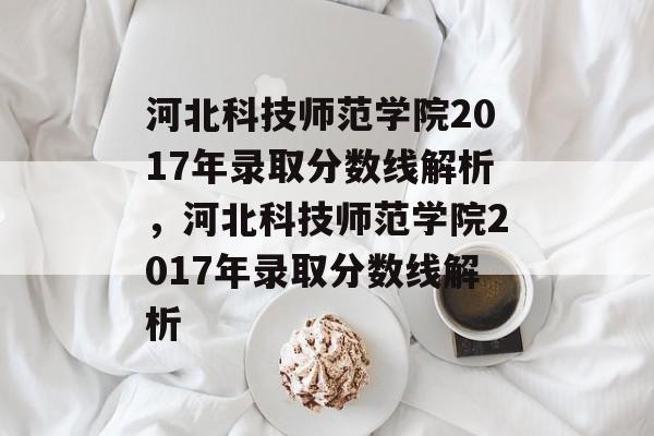 河北科技师范学院2017年录取分数线解析，河北科技师范学院2017年录取分数线解析