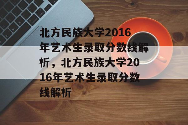 北方民族大学2016年艺术生录取分数线解析,北方民族大学2016年艺术生录取分数线解析 北方民族大学2016年艺术生录取分数线解析,北方民族大学2016年艺术生录取分数线解析
