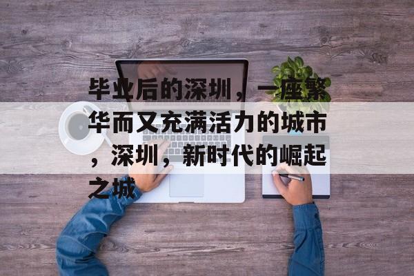 毕业后的深圳,一座繁华而又充满活力的城市,深圳,新时代的崛起之城 毕业后的深圳,一座繁华而又充满活力的城市,深圳,新时代的崛起之城