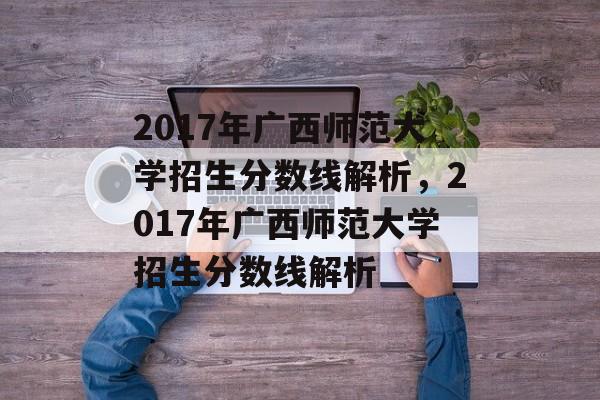 2017年广西师范大学招生分数线解析,2017年广西师范大学招生分数线解析 2017年广西师范大学招生分数线解析,2017年广西师范大学招生分数线解析