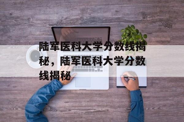 陆军医科大学分数线揭秘,陆军医科大学分数线揭秘 陆军医科大学分数线揭秘,陆军医科大学分数线揭秘