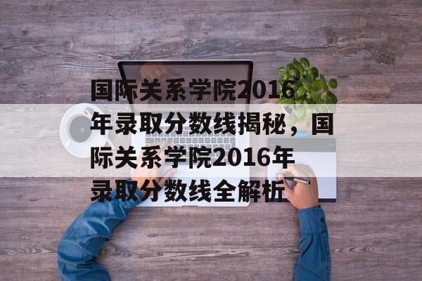 国际关系学院2016年录取分数线揭秘,国际关系学院2016年录取分数线全解析 国际关系学院2016年录取分数线揭秘,国际关系学院2016年录取分数线全解析