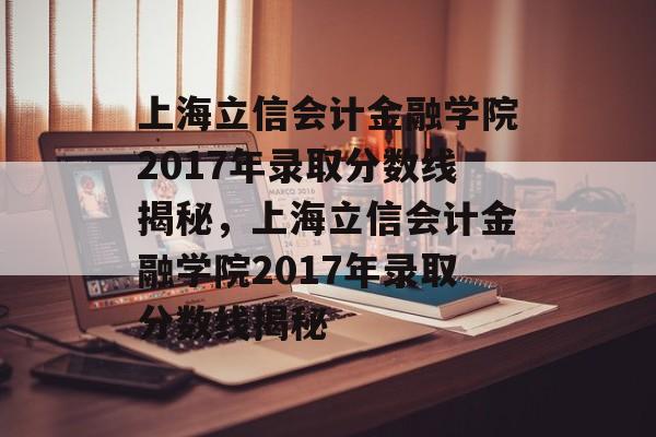 上海立信会计金融学院2017年录取分数线揭秘，上海立信会计金融学院2017年录取分数线揭秘